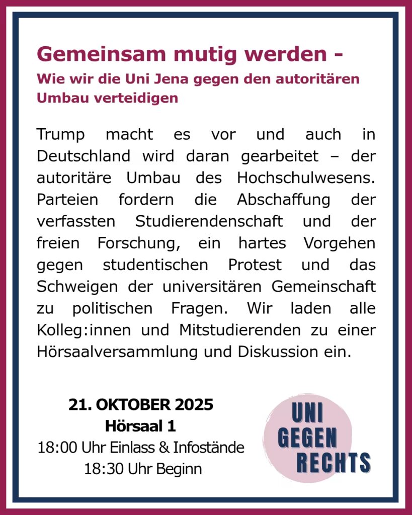 Das Bild zeigt ein Plakat mit dem Titel „Gemeinsam mutig werden – Wie wir die Uni Jena gegen den autoritären Umbau verteidigen“. Der obere Teil des Plakats enthält den Titel in großen, pinken Buchstaben. Darunter steht ein erklärender Text, der auf den autoritären Umbau des Hochschulwesens hinweist, der in Deutschland stattfindet, und dass Parteien die Abschaffung der Studierendenschaft und der freien Forschung fordern. Außerdem wird ein hartes Vorgehen gegen studentischen Protest und das Schweigen der Universität zu politischen Fragen thematisiert. Es wird dazu aufgerufen, sich gegen diese Entwicklungen zu wehren. Am unteren Rand des Plakats sind Informationen zur Veranstaltung zu finden: „21. OKTOBER 2025“ „Hörsaal 1“ „18:00 Uhr Einlass & Infostände“ „18:30 Uhr Beginn“ Rechts unten ist ein Logo mit der Aufschrift „UNI GEGEN RECHTS“. Der gesamte Rand des Plakats ist in einem roten und blauen Rahmen gehalten.