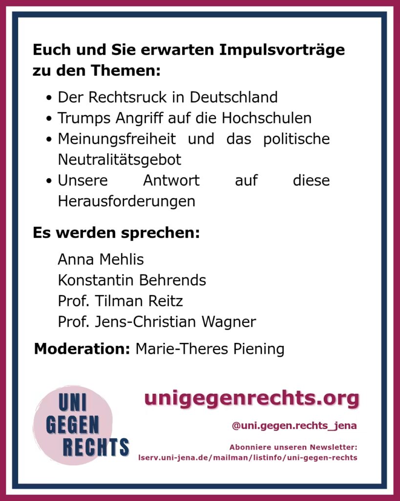 Das Bild zeigt ein weiteres Plakat mit dem Titel „Euch und Sie erwarten Impulsvorträge zu den Themen:“ am oberen Rand. Es folgen vier Stichpunkte: Der Rechtsruck in Deutschland Trumps Angriff auf die Hochschulen Meinungsfreiheit und das politische Neutralitätsgebot Unsere Antwort auf diese Herausforderungen Unter diesen Punkten stehen die Namen der Sprecher: Anna Mehlis Konstantin Behrends Prof. Tilman Reitz Prof. Jens-Christian Wagner Die Moderation wird von Marie-Theres Piening übernommen. Am unteren Rand des Plakats befinden sich Links und Hinweise: Die Webseite „unigegenrechts.org“ Der Instagram-Account „@uni.gegen.rechts_jena“ Ein Hinweis auf den Newsletter, der über einen Link zu „lserv.uni-jena.de“ abonniert werden kann. Das Logo „UNI GEGEN RECHTS“ befindet sich erneut unten links im Bild, das von einem roten und blauen Rahmen umgeben ist.