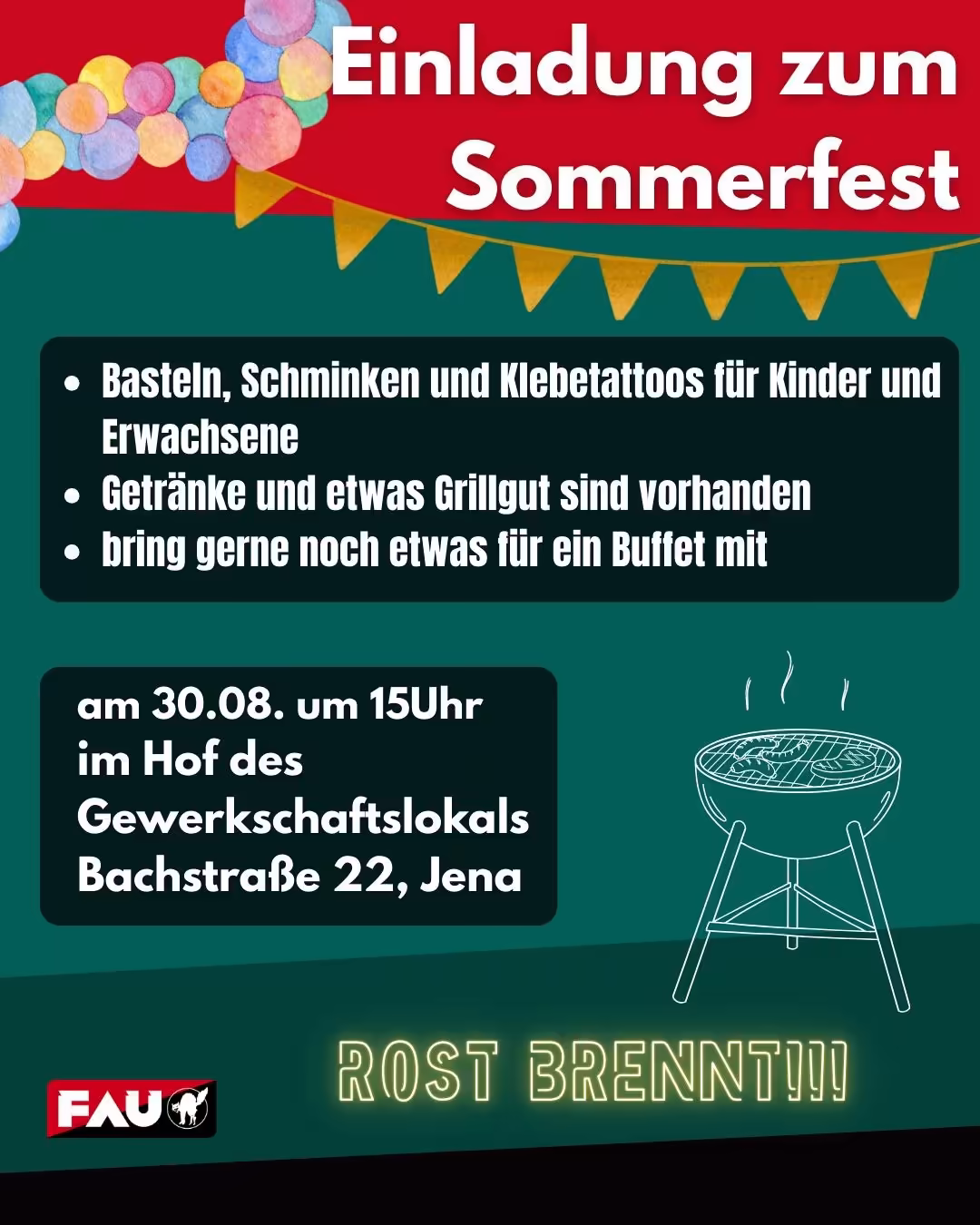 Komplette Transkription des sichtbaren Textes (genau wie auf dem Plakat): Einladung zum Sommerfest • Basteln, Schminken und Klebetattoos für Kinder und Erwachsene • Getränke und etwas Grillgut sind vorhanden • bring gerne noch etwas für ein Buffet mit am 30.08. um 15Uhr im Hof des Gewerkschaftslokals Bachstraße 22, Jena ROST BRENNT!!! (Logo unten links: FAU) Ein hochformatiges, buntes Plakat mit rotem Kopfbereich und grünem Hauptbereich. Oben links sind mehrere aquarellartige, bunte Kreise (Pastellfarben: Rosa, Gelb, Blau, Türkis) als Dekoration angeordnet; darunter verläuft eine gelbe Wimpelkette quer. Im roten Kopf steht in großer, fetter, weißer Schrift zweizeilig der Titel: Einladung zum Sommerfest Darunter auf dunkelgrünem Hintergrund ein abgerundetes, sehr dunkles Rechteck mit drei weißen Aufzählungspunkten und fetter weißer Schrift mit den Aktivitäten. Rechts unten im grünen Bereich eine einfache weiße Strichzeichnung eines runden Grills mit aufsteigenden Dampf-/Rauchlinien. Ganz unten mittig in gelb-neonartiger, leuchtender Schrift steht groß: ROST BRENNT!!! Unten links ist ein kleines Logo: roter und schwarzer Hintergrund mit weißem Schriftzug "FAU" und einer weißen Katzen-Silhouette im Logo. Farb- und Stilhinweise: Rot oben, verschiedene Grüntöne als Hintergrund, gelbe Wimpel, bunte Aquarell-Kreise oben links. Schrift überwiegend weiß, fett, serifenlos; dekorativer, fröhlicher Stil.