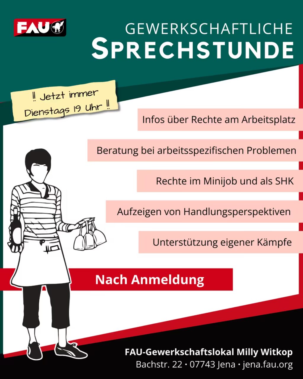 Plakat mit dem großen Titel "GEWERKSCHAFTLICHE SPRECHSTUNDE" in Weiß auf dunkelgrünem Hintergrund. Oben links ist das FAU Logo. Ein gelber Notizzettel weist auf die neue Zeit hin: "!! Jetzt immer Dienstags 19 Uhr !!" Links ist die stilisierte Schwarz-Weiß-Zeichnung einer Person zu sehen, die eine gestreifte Bluse, eine Schürze und eine Caprihose trägt und eine Flasche und drei Weingläser hält. Rechts sind auf rosa Feldern die Beratungsangebote aufgelistet: "Infos über Rechte am Arbeitsplatz; Beratung bei arbeitsspezifischen Problemen; Rechte im Minijob und als SHK; Aufzeigen von Handlungsperspektiven; Unterstützung eigener Kämpfe." Unterhalb der Angebote steht auf einem roten Balken "Nach Anmeldung". Ganz unten sind Kontaktdaten und Adresse angegeben: "FAU-Gewerkschaftslokal Milly Witkop, Bachstr. 22 · 07743 Jena · jena.fau.org".
