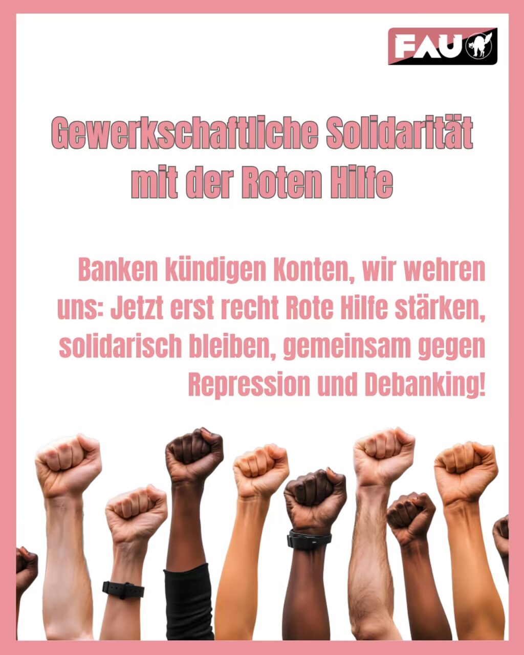 Oben in großer, rosa und grau umrandeter Schrift:"Gewerkschaftliche Solidarität mit der Roten Hilfe". Darunter in rosa Schrift: "Banken kündigen Konten, wir wehren uns: Jetzt erst recht Rote Hilfe stärken, solidarisch bleiben, gemeinsam gegen Repression und Debanking!" Darunter ist ein Bild mit 10 Fäusten unterschiedlicher Hautfarbe, die in die Höhe gestreckt sind. Ganz oben rechts : Logo „FAU“ (weiße Buchstaben auf dunkler/rot-schwarzer Fläche) mit kleinem weißen Katzen-Silhouette-Icon daneben.