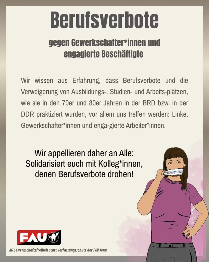 Plakat mit beigem Hintergrund und der großen Überschrift „Berufsverbote gegen Gewerkschafterinnen und engagierte Beschäftigte“. Darunter längerer Fließtext: „Wir wissen aus Erfahrung, dass Berufsverbote und die Verweigerung von Ausbildungs-, Studien- und Arbeitsplätzen, wie sie in den 70er und 80er Jahren in der BRD bzw. in der DDR praktiziert wurden, vor allem uns treffen werden: Linke, Gewerkschafterinnen und engagierte Arbeiterinnen.“ In der Mitte des Plakats steht hervorgehoben: „Wir appellieren daher an Alle: Solidarisiert euch mit Kolleginnen, denen Berufsverbote drohen!“ Rechts ist eine gezeichnete Person mit braunen Haaren und violettem T-Shirt zu sehen, die ein Klebeband mit der Aufschrift „Berufsverbot“ von ihrem Mund abzieht. Unten links befindet sich das rot-schwarze Logo der FAU (Freie Arbeiter:innen-Union) mit einem schwarzen Tier und der Schrift „FAU“. Darunter steht klein: „AG Gewerkschaftsfreiheit statt Verfassungsschutz der FAU Jena“.