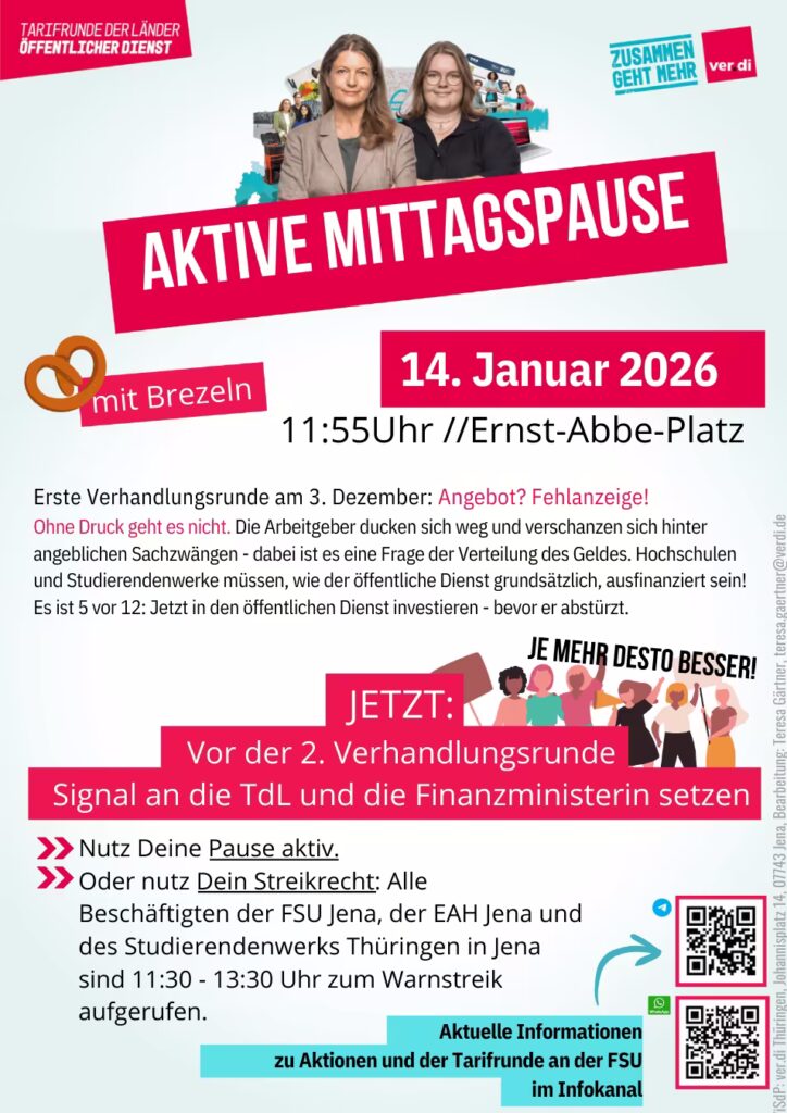 Plakat zur Tarifrunde der Länder im öffentlichen Dienst von ver.di mit dem Slogan „Zusammen geht mehr“. Im oberen Teil sind zwei lächelnde Frauen zu sehen – vermutlich Gewerkschaftsvertreterinnen – mit einem Hintergrundbild von demonstrierenden Menschen und einem ver.di-Logo. In großer, weißer Schrift steht auf einem schräg gesetzten roten Balken: „AKTIVE MITTAGSPAUSE“ Darunter ein rotes Banner mit einer gezeichneten Brezel und der Aufschrift: „mit Brezeln“ Daneben: „14. Januar 2026“ „11:55 Uhr // Ernst-Abbe-Platz“ Es folgt ein erläuternder Textblock: „Erste Verhandlungsrunde am 3. Dezember: Angebot? Fehlanzeige! Ohne Druck geht es nicht. Die Arbeitgeber ducken sich weg und verschanzen sich hinter angeblichen Sachzwängen – dabei ist es eine Frage der Verteilung des Geldes. Hochschulen und Studierendenwerke müssen, wie der öffentliche Dienst grundsätzlich, ausfinanziert sein! Es ist 5 vor 12: Jetzt in den öffentlichen Dienst investieren – bevor er abstürzt.“ Darunter in einem hervorgehobenen, roten Kasten: „JETZT: Vor der 2. Verhandlungsrunde Signal an die TdL und die Finanzministerin setzen“ Daneben eine Illustration von Menschen, die Banner hochhalten. Über ihnen der Schriftzug: „JE MEHR DESTO BESSER!“ Weiter unten: „Nutz Deine Pause aktiv.“ „Oder nutz Dein Streikrecht:“ „Alle Beschäftigten der FSU Jena, der EAH Jena und des Studierendenwerks Thüringen in Jena sind 11:30 – 13:30 Uhr zum Warnstreik aufgerufen.“ Ganz unten: Ein türkisfarbener Kasten mit dem Hinweis: „Aktuelle Informationen zu Aktionen und der Tarifrunde an der FSU im Infokanal“ Daneben zwei QR-Codes, über denen mit Pfeilen auf sie hingewiesen wird. Am unteren rechten Rand im senkrechten Layout: Bearbeitung: Teresa Gänsler, teresa.gaensler@verdi.de Der visuelle Stil ist modern gestaltet, mit bunten Highlight-Kästen, Symbolen (z. B. Brezel), Pfeilen, Demonstrationsgrafiken und klar strukturierter Typografie auf weißem Hintergrund.