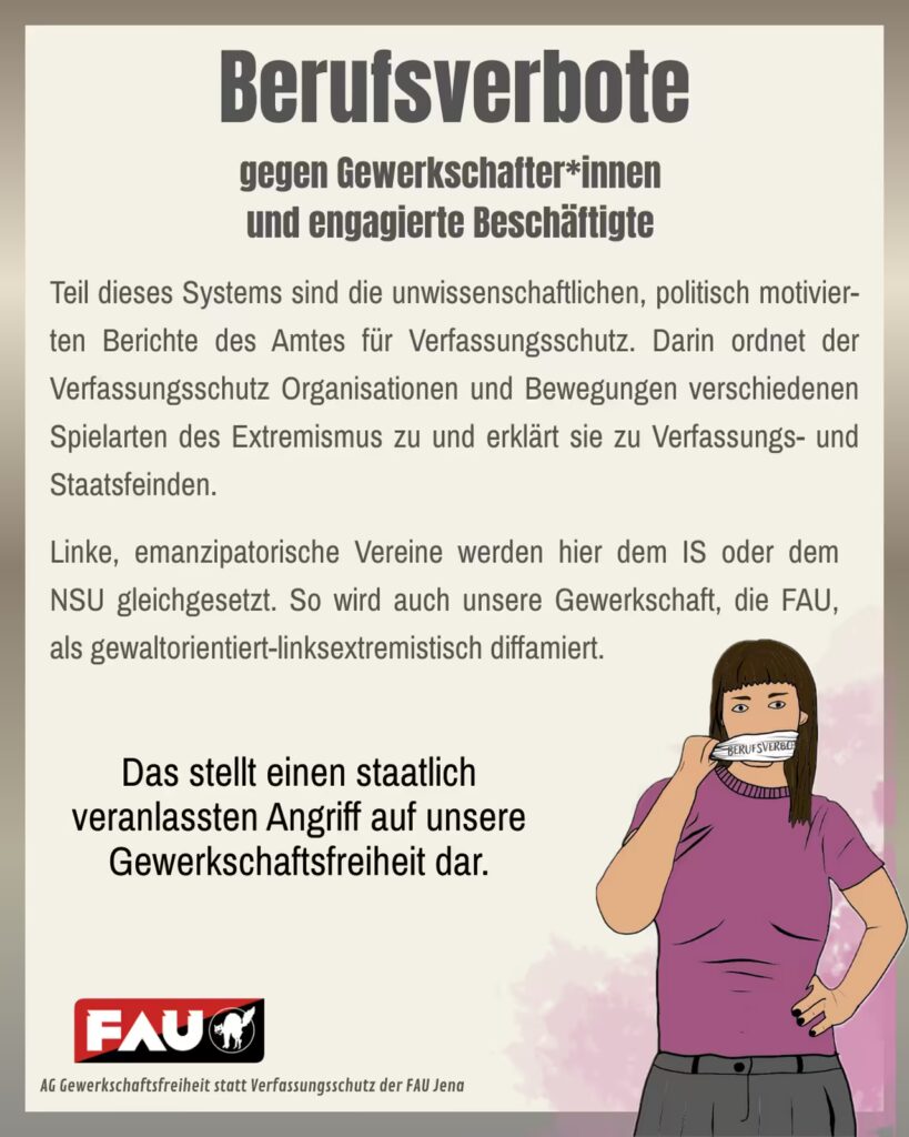 Plakat mit beigem Hintergrund und der großen Überschrift „Berufsverbote gegen Gewerkschafterinnen und engagierte Beschäftigte“. Darunter längerer Fließtext: „Teil dieses Systems sind die unwissenschaftlichen, politisch motivier-ten Berichte des Amtes für Verfassungsschutz. Darin ordnet der Verfassungsschutz Organisationen und Bewegungen verschiedenen Spielarten des Extremismus zu und erklärt sie zu Verfassungs- und Staatsfeinden. Linke, emanzipatorische Vereine werden hier dem IS oder dem NSU gleichgesetzt. So wird auch unsere Gewerkschaft, die FAU, als gewaltorientiert-linksextremistisch diffamiert. “ In der Mitte des Plakats steht hervorgehoben: „Das stellt einen staatlich veranlassten Angriff auf unsere Gewerkschaftsfreiheit dar.“ Rechts ist eine gezeichnete Person mit braunen Haaren und violettem T-Shirt zu sehen, die ein Klebeband mit der Aufschrift „Berufsverbot“ von ihrem Mund abzieht. Unten links befindet sich das rot-schwarze Logo der FAU (Freie Arbeiter:innen-Union) mit einem schwarzen Tier und der Schrift „FAU“. Darunter steht klein: „AG Gewerkschaftsfreiheit statt Verfassungsschutz der FAU Jena“.