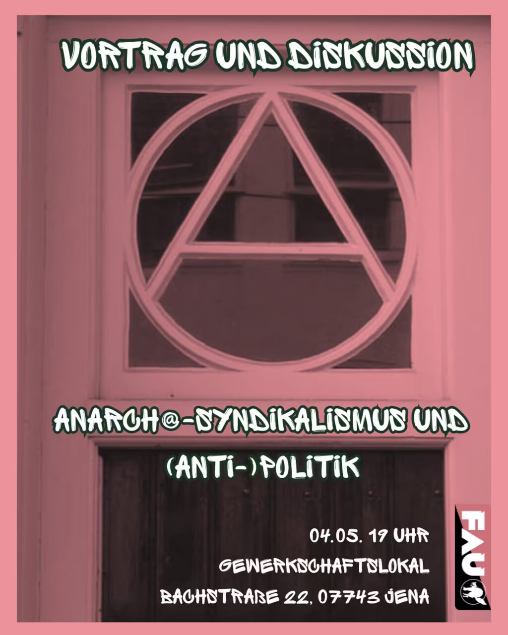Ein Veranstaltungsplakat mit rosa Farbfilter. Im Hintergrund ist eine Tür mit einem großen Anarchie-Symbol (ein „A“ in einem Kreis) im Fensterbereich zu sehen. Oben steht in weißer, kantiger Schrift: „VORTRAG UND DISKUSSION“. Darunter der Titel der Veranstaltung: „ANARCH@-SYNDIKALISMUS UND (ANTI-)POLITIK“. Unten rechts sind die Details in weißer Schrift angegeben: „04.05. 19 UHR GEWERKSCHAFTSLOKAL BACHSTRASSE 22, 07743 JENA“ Am rechten unteren Rand befindet sich vertikal das Logo der FAU (Freie Arbeiterinnen- und Arbeiter-Union).