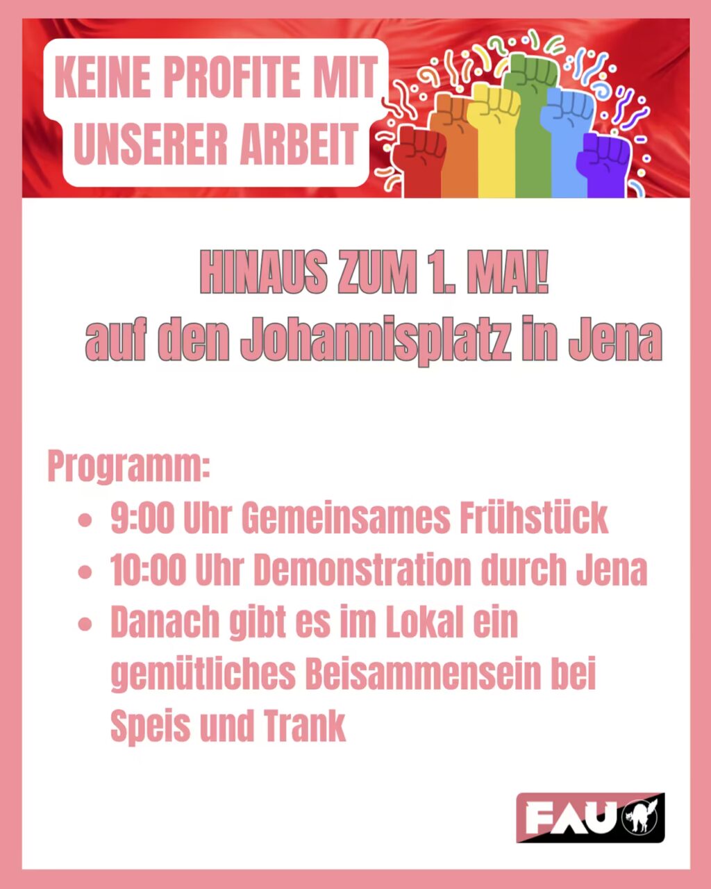 Plakat der FAU zum 1. Mai. Oben auf rotem Hintergrund steht in einem weißen Kasten: ‚Keine Profite mit unserer Arbeit‘, daneben mehrere erhobene Fäuste in Regenbogenfarben. Darunter groß: ‚Hinaus zum 1. Mai! auf den Johannisplatz in Jena‘. Programm: 9:00 Uhr gemeinsames Frühstück, 10:00 Uhr Demonstration durch Jena, danach gemütliches Beisammensein im Lokal bei Speis und Trank. Unten rechts das FAU-Logo.