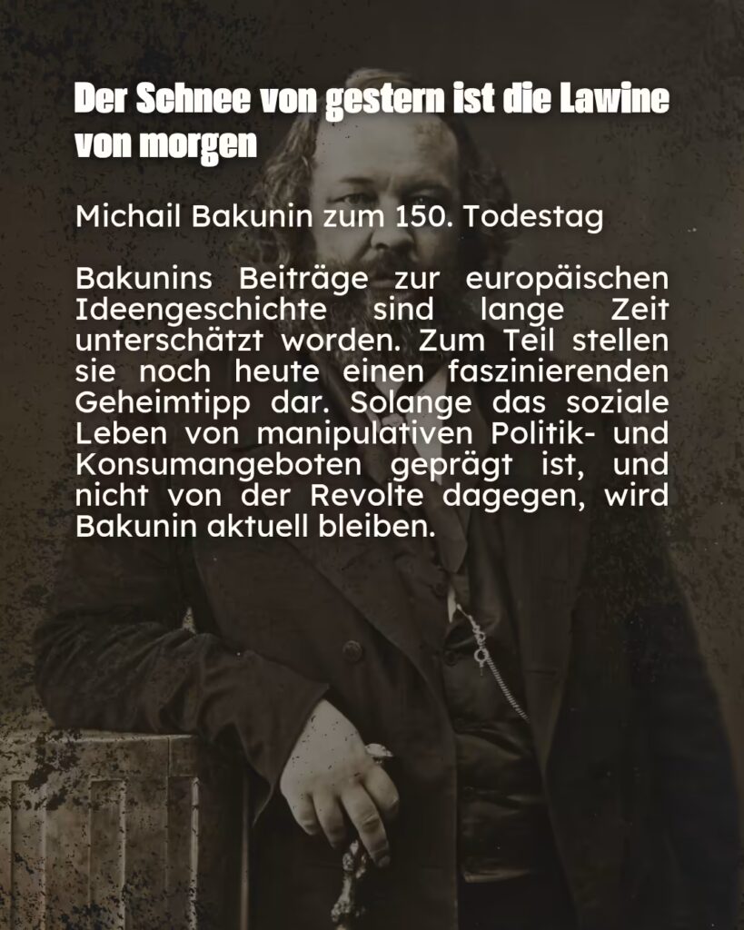 Ein Plakat mit einem sepiafarbenen Porträt von Michail Bakunin. Er hat einen vollen Bart, trägt einen dunklen Anzug mit Weste und einer sichtbaren Taschenuhrkette und lehnt an einem Holzkasten. Der Hintergrund hat eine körnige, alte Textur. Über dem Bild steht in weißer Schrift das Zitat: „Der Schnee von gestern ist die Lawine von morgen“. Darunter steht: „Michail Bakunin zum 150. Todestag“. Ein Textblock darunter lautet: „Bakunins Beiträge zur europäischen Ideengeschichte sind lange Zeit unterschätzt worden. Zum Teil stellen sie noch heute einen faszinierenden Geheimtipp dar. Solange das soziale Leben von manipulativen Politik- und Konsumangeboten geprägt ist, und nicht von der Revolte dagegen, wird Bakunin aktuell bleiben.“