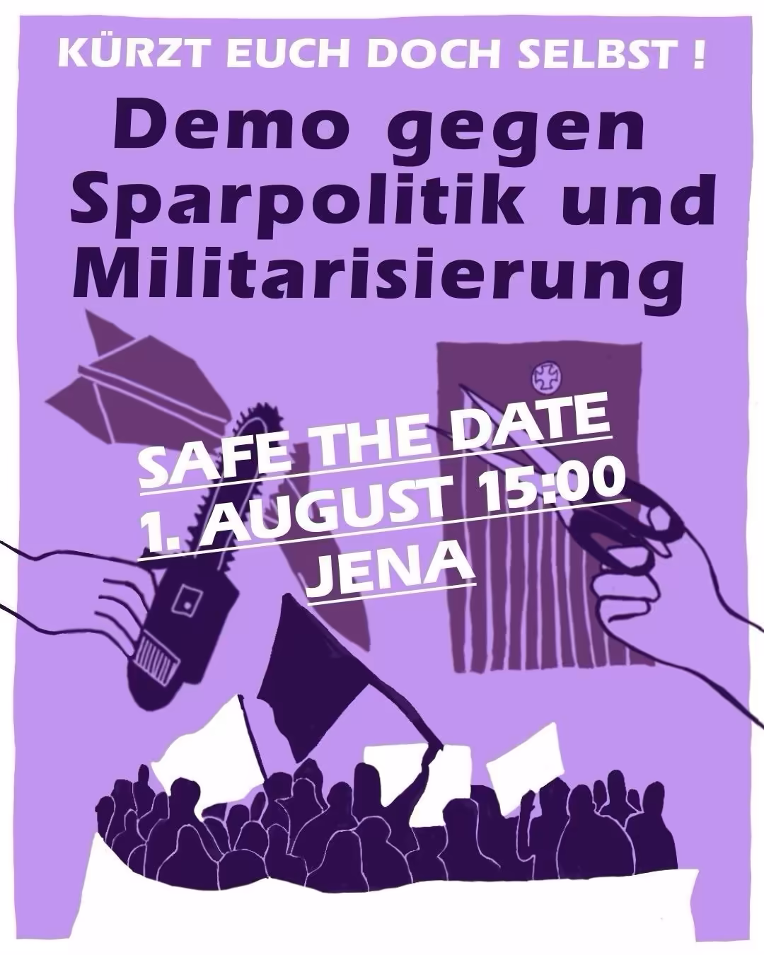 Ein lilafarbenes Plakat mit dunkelvioletter Schrift. Ganz oben steht der Slogan „KÜRZT EUCH DOCH SELBST!“. Darunter folgt die Hauptüberschrift: „Demo gegen Sparpolitik und Militarisierung“. In der Mitte befindet sich ein weißer Kasten mit der Aufschrift „SAVE THE DATE, 1. AUGUST 15:00, JENA“. Die Illustration zeigt im unteren Bereich die Silhouetten einer Menschenmenge mit erhobenen Schildern. Links ist eine Hand zu sehen, die ein Megafon hält, rechts eine Hand, die eine Pistole hält. Im Hintergrund sind stilisierte Flaggen und geometrische Formen in Violetttönen zu erkennen.