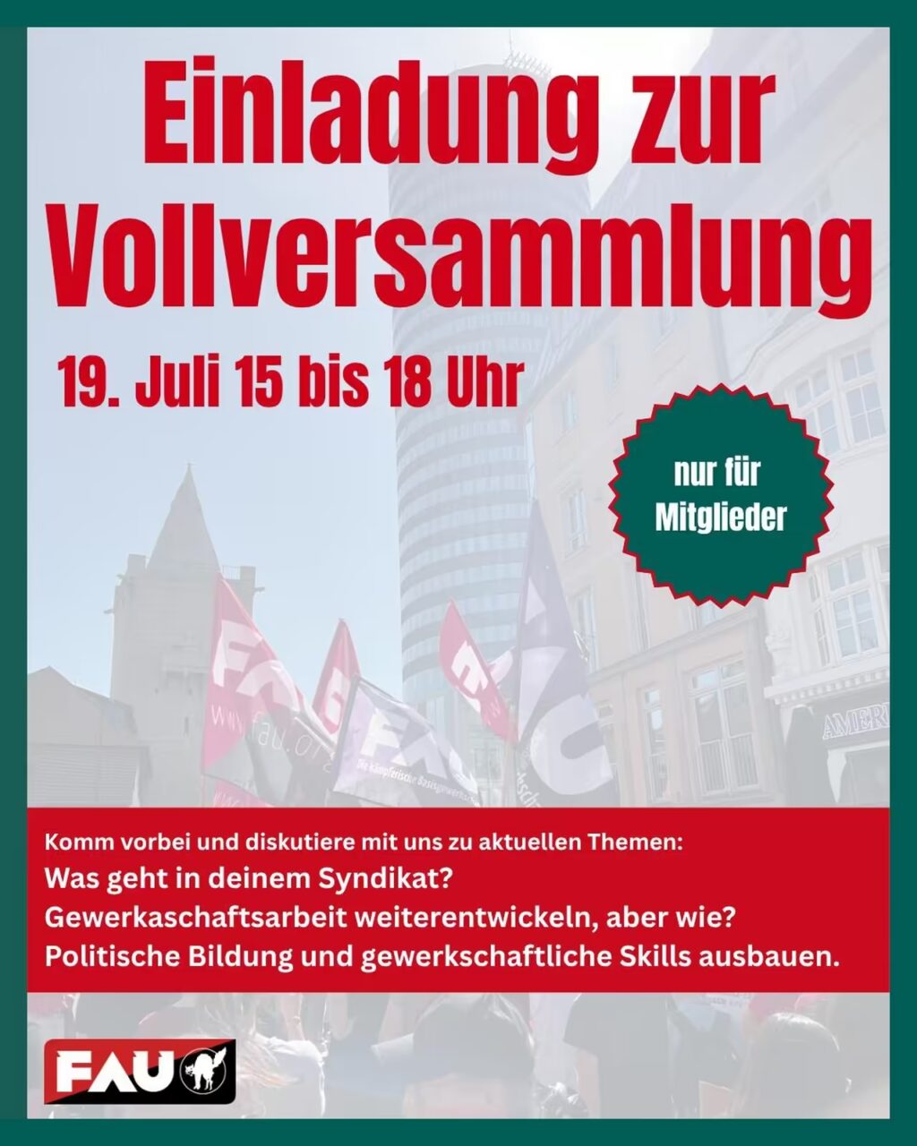 FAU-Flyer in Rot, Dunkelgrün und Weiß: Einladung zur Vollversammlung am 19. Juli, 15–18 Uhr (nur für Mitglieder). Roter unterer Bereich mit weißer Schrift: „Komm vorbei und diskutiere mit uns zu aktuellen Themen: Was geht in deinem Syndikat? Gewerkschaftsarbeit weiterentwickeln, aber wie? Politische Bildung und gewerkschaftliche Skills ausbauen.“ Hintergrund: Aufgehelltetes Stadtbild mit modernem Glasturm, historischen Fassaden und einem Kirchturm links. Davor wehen mehrere rote und schwarze FAU-Flaggen mit den Aufschriften „FAU“, „www.fau.org“ und „Die kämpferische Basisgewerkschaft“. Rechts ein dunkelgrüner, gezackter Aufkleber mit weißer Schrift: „nur für Mitglieder“. Unten links das offizielle FAU-Logo (weiße Buchstaben auf Rot/Schwarz mit stilisiertem Faust-Symbol). Der gesamte Flyer ist von einem schmalen dunkelgrünen Rahmen umgeben.