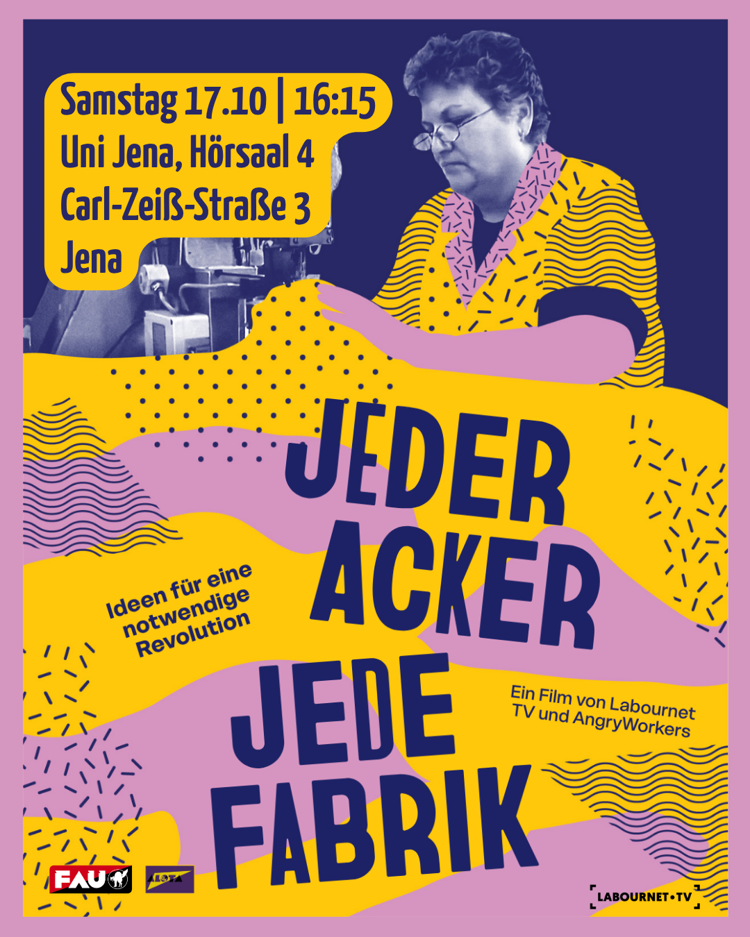 Ein farbenfrohes Plakat in Gelb, Violett und Blau. Oben links in einem gelben Kasten stehen die Daten: Samstag, 17.10. um 16:15 Uhr, Uni Jena, Hörsaal 4, Carl-Zeiß-Straße 3, Jena. Im Hintergrund ist eine Frau an einer Nähmaschine zu sehen. In großen, violetten Buchstaben steht zentral der Titel: „JEDER ACKER JEDE FABRIK“. Links daneben steht der Text: „Ideen für eine notwendige Revolution“. Rechts steht: „Ein Film von Labournet TV und AngryWorkers“. Das Design ist collagenartig mit Punkten und Wellenlinien. Unten links sind die Logos der FAU und einer weiteren Organisation, unten rechts das Logo von Labournet TV zu sehen.