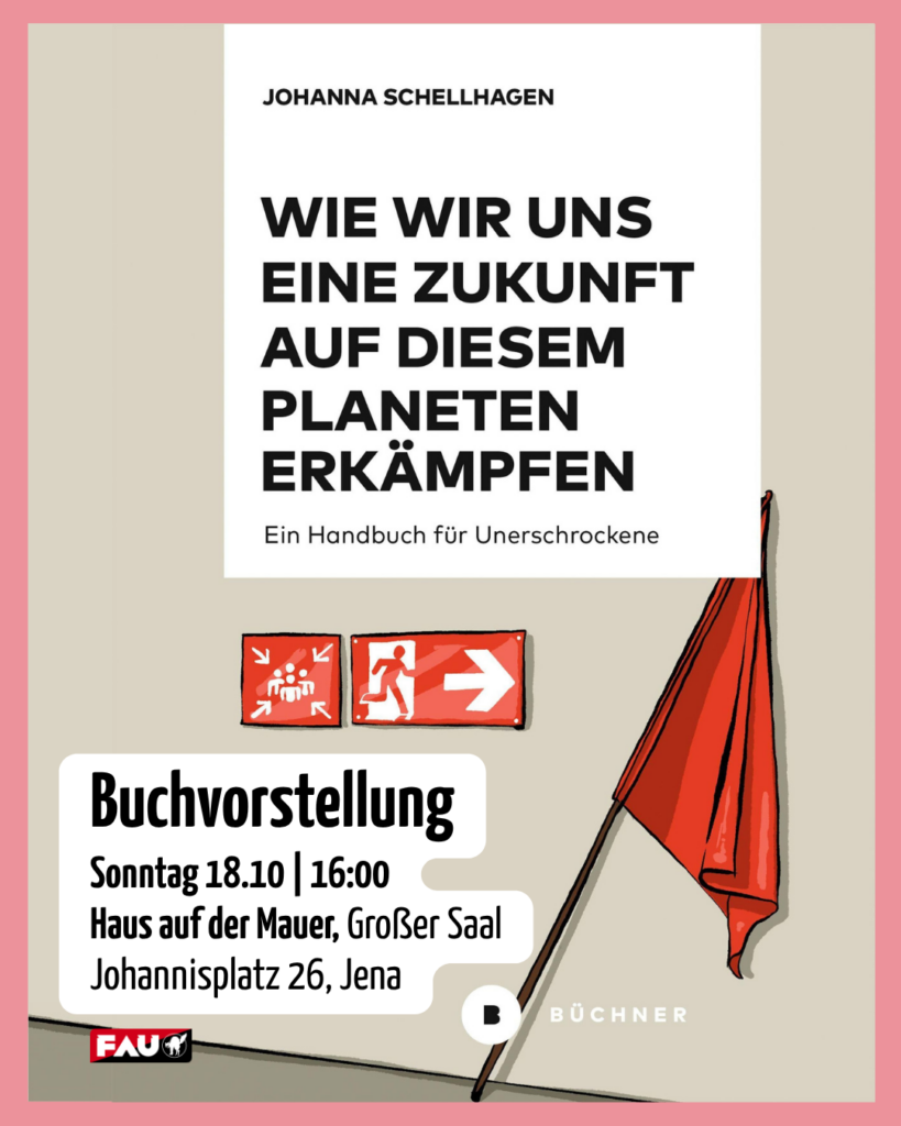Ein Plakat mit beigem Hintergrund und einem weißen zentralen Bereich. Oben steht der Name der Autorin: „Johanna Schellhagen“. Der Buchtitel in fetten Großbuchstaben lautet: „WIE WIR UNS EINE ZUKUNFT AUF DIESEM PLANETEN ERKÄMPFEN“, ergänzt durch den Untertitel „Ein Handbuch für Unerschrockene“. In der Mitte sind zwei rote Notausgangs-Schilder abgebildet. Rechts ragt eine große rote Fahne ins Bild. Unten links in einem weißen Kasten stehen die Details zur Buchvorstellung: Sonntag, 18.10. um 16:00 Uhr im Haus auf der Mauer, Großer Saal, Johannisplatz 26, Jena. Unten finden sich die Logos der FAU und des Büchner Verlags.